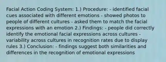 Facial Action Coding System: 1.) Procedure: - identified facial cues associated with different emotions - showed photos to people of different cultures - asked them to match the facial expressions with an emotion 2.) Findings: - people did correctly identify the emotional facial expressions across cultures - variability across cultures in recognition rates due to display rules 3.) Conclusion: - findings suggest both similarities and differences in the recognition of emotional expressions