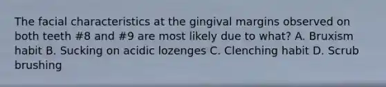 The facial characteristics at the gingival margins observed on both teeth #8 and #9 are most likely due to what? A. Bruxism habit B. Sucking on acidic lozenges C. Clenching habit D. Scrub brushing