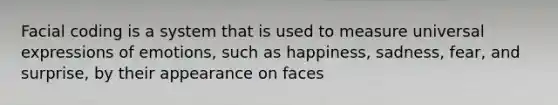 Facial coding is a system that is used to measure universal expressions of emotions, such as happiness, sadness, fear, and surprise, by their appearance on faces