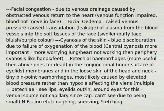 ---Facial congestion - due to venous drainage caused by obstructed venous return to <a href='https://www.questionai.com/knowledge/kya8ocqc6o-the-heart' class='anchor-knowledge'>the heart</a> (venous function impaired, blood not move in face) ---Facial Oedema - raised venous pressure caused transudation (leakage) of plasma from <a href='https://www.questionai.com/knowledge/k7oXMfj7lk-the-blood' class='anchor-knowledge'>the blood</a> vessels into the soft tissues of the face (swollen/puffy face bluish/purple colour) ---Cyanosis of the skin - blue discolouration due to failure of oxygenation of the blood (Central cyanosis more important - more worrying lung/heart not working then periphery cyanosis like hands/feet) ---Petechial haemorrhages (more useful then above ones for dead) in the conjunctional (inner surface of eyelids) membranes and in the loose skin of the head and neck - tiny pin-point haemorrhages, most likely caused by elevated <a href='https://www.questionai.com/knowledge/kD0HacyPBr-blood-pressure' class='anchor-knowledge'>blood pressure</a> rather than hypoxia affecting the viens (multiple = petechiae - see lips, eyelids out/in, around eyes for this - venual source not capillary since cap. can't see due to being small) N.B - forceful coughing, sneezing, *retching