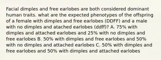 Facial dimples and free earlobes are both considered dominant human traits. what are the expected phenotypes of the offspring of a female with dimples and free earlobes (DDFF) and a male with no dimples and atached earlobes (ddff)? A. 75% with dimples and attached earlobes and 25% with no dimples and free earlobes B. 50% with dimples and free earlobes and 50% with no dimples and attached earlobes C. 50% with dimples and free earlobes and 50% with dimples and attached earlobes