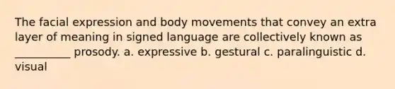 The facial expression and body movements that convey an extra layer of meaning in signed language are collectively known as __________ prosody. a. expressive b. gestural c. paralinguistic d. visual