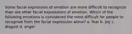 Some facial expression of emotion are more difficult to recognize than are other facial expressions of emotion. Which of the following emotions is considered the most difficult for people to recognize from the facial expression alone? a. fear b. joy c. disgust d. anger