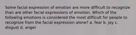 Some facial expression of emotion are more difficult to recognize than are other facial expressions of emotion. Which of the following emotions is considered the most difficult for people to recognize from the facial expression alone? a. fear b. joy c. disgust d. anger