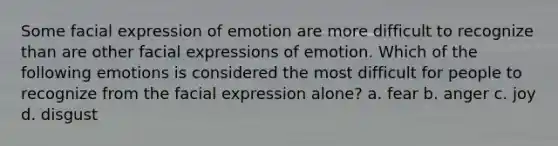 Some facial expression of emotion are more difficult to recognize than are other facial expressions of emotion. Which of the following emotions is considered the most difficult for people to recognize from the facial expression alone? a. fear b. anger c. joy d. disgust