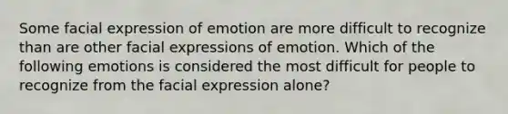 Some facial expression of emotion are more difficult to recognize than are other facial expressions of emotion. Which of the following emotions is considered the most difficult for people to recognize from the facial expression alone?