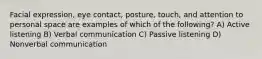 Facial expression, eye contact, posture, touch, and attention to personal space are examples of which of the following? A) Active listening B) Verbal communication C) Passive listening D) Nonverbal communication