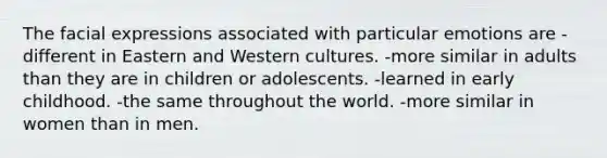 The facial expressions associated with particular emotions are -different in Eastern and Western cultures. -more similar in adults than they are in children or adolescents. -learned in early childhood. -the same throughout the world. -more similar in women than in men.