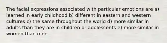 The facial expressions associated with particular emotions are a) learned in early childhood b) different in eastern and western cultures c) the same throughout the world d) more similar in adults than they are in children or adolescents e) more similar in women than men