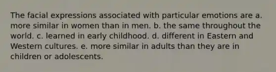 The facial expressions associated with particular emotions are a. more similar in women than in men. b. the same throughout the world. c. learned in early childhood. d. different in Eastern and Western cultures. e. more similar in adults than they are in children or adolescents.