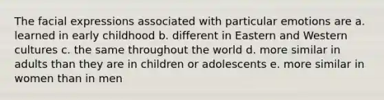 The facial expressions associated with particular emotions are a. learned in early childhood b. different in Eastern and Western cultures c. the same throughout the world d. more similar in adults than they are in children or adolescents e. more similar in women than in men