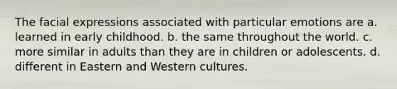 The facial expressions associated with particular emotions are a. learned in early childhood. b. the same throughout the world. c. more similar in adults than they are in children or adolescents. d. different in Eastern and Western cultures.