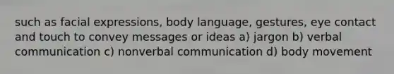 such as facial expressions, body language, gestures, eye contact and touch to convey messages or ideas a) jargon b) verbal communication c) nonverbal communication d) body movement