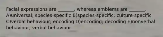 Facial expressions are _______, whereas emblems are _______. A)universal; species-specific B)species-specific; culture-specific C)verbal behaviour; encoding D)encoding; decoding E)nonverbal behaviour; verbal behaviour