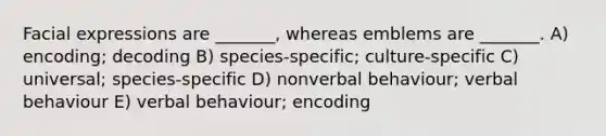 Facial expressions are _______, whereas emblems are _______. A) encoding; decoding B) species-specific; culture-specific C) universal; species-specific D) nonverbal behaviour; verbal behaviour E) verbal behaviour; encoding