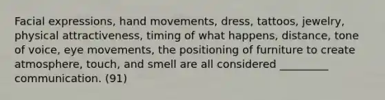 Facial expressions, hand movements, dress, tattoos, jewelry, physical attractiveness, timing of what happens, distance, tone of voice, eye movements, the positioning of furniture to create atmosphere, touch, and smell are all considered _________ communication. (91)