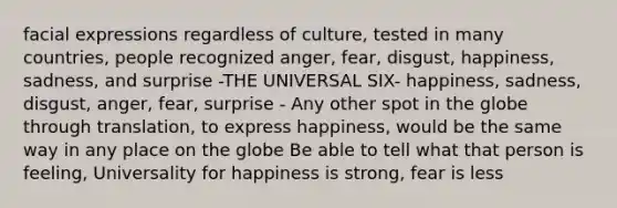 facial expressions regardless of culture, tested in many countries, people recognized anger, fear, disgust, happiness, sadness, and surprise -THE UNIVERSAL SIX- happiness, sadness, disgust, anger, fear, surprise - Any other spot in the globe through translation, to express happiness, would be the same way in any place on the globe Be able to tell what that person is feeling, Universality for happiness is strong, fear is less