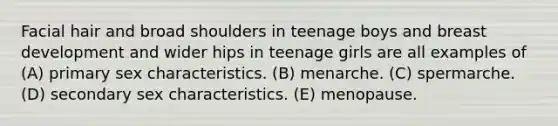 Facial hair and broad shoulders in teenage boys and breast development and wider hips in teenage girls are all examples of (A) primary sex characteristics. (B) menarche. (C) spermarche. (D) secondary sex characteristics. (E) menopause.