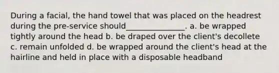 During a facial, the hand towel that was placed on the headrest during the pre-service should_______________. a. be wrapped tightly around the head b. be draped over the client's decollete c. remain unfolded d. be wrapped around the client's head at the hairline and held in place with a disposable headband