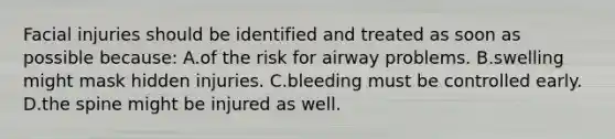 Facial injuries should be identified and treated as soon as possible because: A.of the risk for airway problems. B.swelling might mask hidden injuries. C.bleeding must be controlled early. D.the spine might be injured as well.