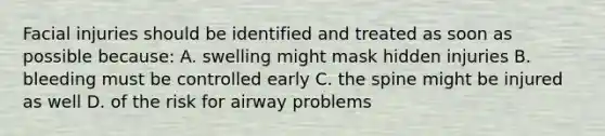 Facial injuries should be identified and treated as soon as possible because: A. swelling might mask hidden injuries B. bleeding must be controlled early C. the spine might be injured as well D. of the risk for airway problems