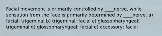 Facial movement is primarily controlled by ____nerve, while sensation from the face is primarily determined by ____nerve. a) facial; trigeminal b) trigeminal; facial c) glossopharyngeal; trigeminal d) glossopharyngeal; facial e) accessory; facial