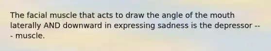 The facial muscle that acts to draw the angle of the mouth laterally AND downward in expressing sadness is the depressor --- muscle.