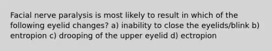 Facial nerve paralysis is most likely to result in which of the following eyelid changes? a) inability to close the eyelids/blink b) entropion c) drooping of the upper eyelid d) ectropion