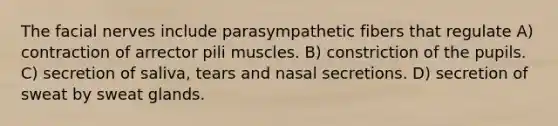 The facial nerves include parasympathetic fibers that regulate A) contraction of arrector pili muscles. B) constriction of the pupils. C) secretion of saliva, tears and nasal secretions. D) secretion of sweat by sweat glands.