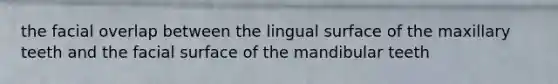 the facial overlap between the lingual surface of the maxillary teeth and the facial surface of the mandibular teeth