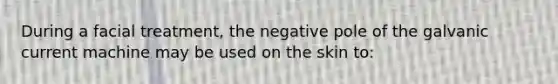 During a facial treatment, the negative pole of the galvanic current machine may be used on the skin to: