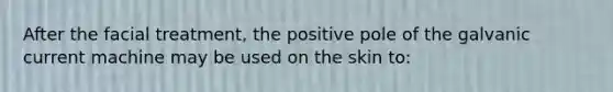 After the facial treatment, the positive pole of the galvanic current machine may be used on the skin to: