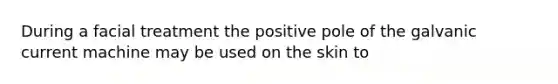 During a facial treatment the positive pole of the galvanic current machine may be used on the skin to