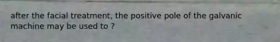 after the facial treatment, the positive pole of the galvanic machine may be used to ?