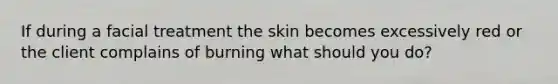 If during a facial treatment the skin becomes excessively red or the client complains of burning what should you do?