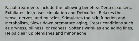 Facial treatments include the following benefits: Deep cleansers, Exfoliates, Increases circulation and Detoxifies, Relaxes the sense, nerves, and muscles, Stimulates the skin function and Metabolism, Slows down premature aging, Treats conditions such as dryness, oiliness, or redness, Softens wrinkles and aging lines, Helps clear up blemishes and minor acne.