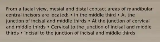 From a facial view, mesial and distal contact areas of mandibular central incisors are located: • In the middle third • At the junction of incisal and middle thirds • At the junction of cervical and middle thirds • Cervical to the junction of incisal and middle thirds • Incisal to the junction of incisal and middle thirds