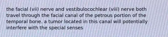 the facial (vii) nerve and vestibulocochlear (viii) nerve both travel through the facial canal of the petrous portion of the temporal bone. a tumor located in this canal will potentially interfere with the special senses