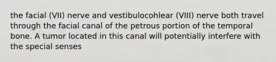 the facial (VII) nerve and vestibulocohlear (VIII) nerve both travel through the facial canal of the petrous portion of the temporal bone. A tumor located in this canal will potentially interfere with the special senses