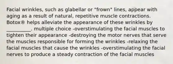 Facial wrinkles, such as glabellar or "frown" lines, appear with aging as a result of natural, repetitive muscle contractions. Botox® helps alleviate the appearance of these wrinkles by __________. multiple choice -overstimulating the facial muscles to tighten their appearance -destroying the motor nerves that serve the muscles responsible for forming the wrinkles -relaxing the facial muscles that cause the wrinkles -overstimulating the facial nerves to produce a steady contraction of the facial muscles