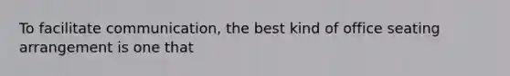 To facilitate communication, the best kind of office seating arrangement is one that