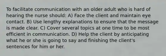 To facilitate communication with an older adult who is hard of hearing the nurse should: A) Face the client and maintain eye contact. B) Use lengthy explanations to ensure that the message is made clear. C) Cover several topics at one time to be most efficient in communication. D) Help the client by anticipating what he or she is going to say and finishing the client's sentences for him or her.