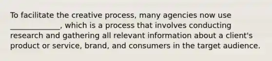 To facilitate the creative process, many agencies now use _____________, which is a process that involves conducting research and gathering all relevant information about a client's product or service, brand, and consumers in the target audience.