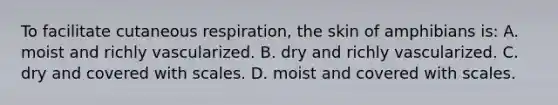 To facilitate cutaneous respiration, the skin of amphibians is: A. moist and richly vascularized. B. dry and richly vascularized. C. dry and covered with scales. D. moist and covered with scales.