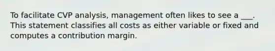 To facilitate CVP analysis, management often likes to see a ___. This statement classifies all costs as either variable or fixed and computes a contribution margin.