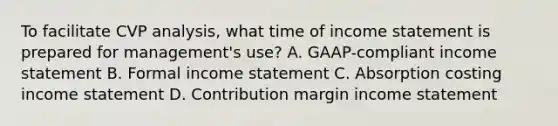 To facilitate CVP analysis, what time of income statement is prepared for management's use? A. GAAP-compliant income statement B. Formal income statement C. Absorption costing income statement D. Contribution margin income statement