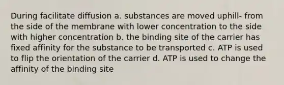 During facilitate diffusion a. substances are moved uphill- from the side of the membrane with lower concentration to the side with higher concentration b. the binding site of the carrier has fixed affinity for the substance to be transported c. ATP is used to flip the orientation of the carrier d. ATP is used to change the affinity of the binding site