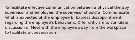 To facilitate effective communication between a physical therapy supervisor and employee, the supervisor should a. Communicate what is expected of the employee b. Express disappointment regarding the employee's behavior c. Offer criticism to stimulate discussion d. Meet with the employee away from the workplace to facilitate a conversation