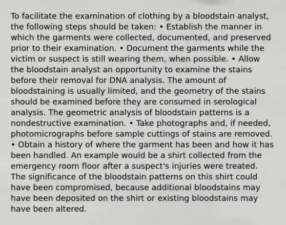 To facilitate the examination of clothing by a bloodstain analyst, the following steps should be taken: • Establish the manner in which the garments were collected, documented, and preserved prior to their examination. • Document the garments while the victim or suspect is still wearing them, when possible. • Allow the bloodstain analyst an opportunity to examine the stains before their removal for DNA analysis. The amount of bloodstaining is usually limited, and the geometry of the stains should be examined before they are consumed in serological analysis. The geometric analysis of bloodstain patterns is a nondestructive examination. • Take photographs and, if needed, photomicrographs before sample cuttings of stains are removed. • Obtain a history of where the garment has been and how it has been handled. An example would be a shirt collected from the emergency room floor after a suspect's injuries were treated. The significance of the bloodstain patterns on this shirt could have been compromised, because additional bloodstains may have been deposited on the shirt or existing bloodstains may have been altered.