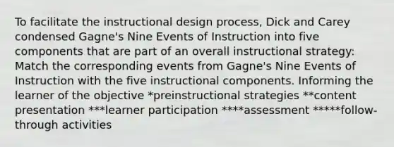 To facilitate the instructional design process, Dick and Carey condensed Gagne's Nine Events of Instruction into five components that are part of an overall instructional strategy: Match the corresponding events from Gagne's Nine Events of Instruction with the five instructional components. Informing the learner of the objective *preinstructional strategies **content presentation ***learner participation ****assessment *****follow-through activities